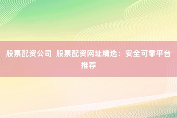 股票配资公司  股票配资网址精选：安全可靠平台推荐