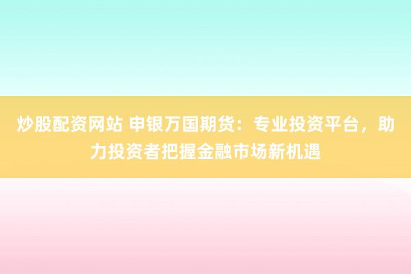 炒股配资网站 申银万国期货：专业投资平台，助力投资者把握金融市场新机遇