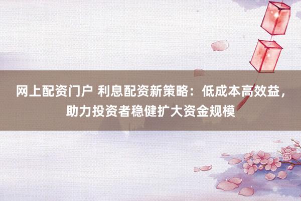 网上配资门户 利息配资新策略：低成本高效益，助力投资者稳健扩大资金规模