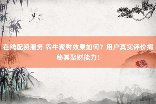 在线配资服务 犇牛聚财效果如何？用户真实评价揭秘其聚财能力！