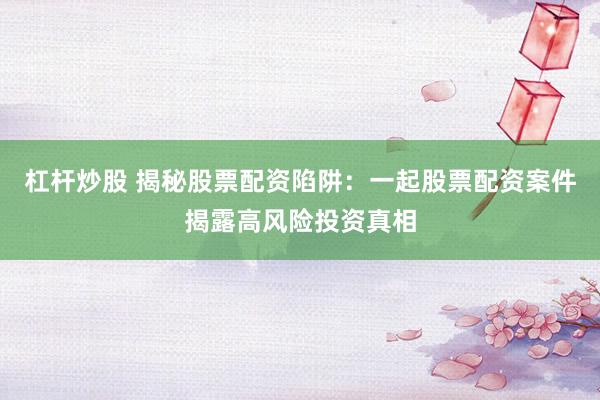 杠杆炒股 揭秘股票配资陷阱：一起股票配资案件揭露高风险投资真相