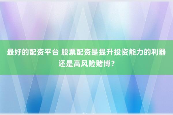 最好的配资平台 股票配资是提升投资能力的利器还是高风险赌博？