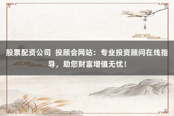 股票配资公司  投顾会网站：专业投资顾问在线指导，助您财富增值无忧！