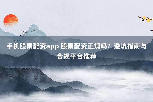 手机股票配资app 股票配资正规吗？避坑指南与合规平台推荐