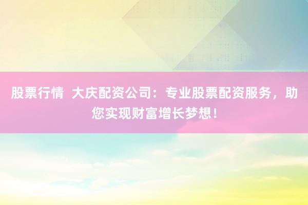 股票行情  大庆配资公司：专业股票配资服务，助您实现财富增长梦想！