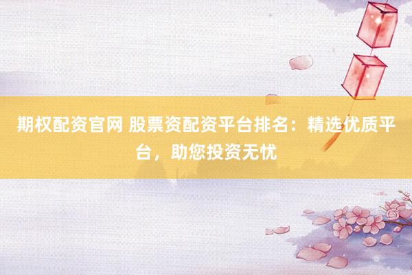 期权配资官网 股票资配资平台排名：精选优质平台，助您投资无忧