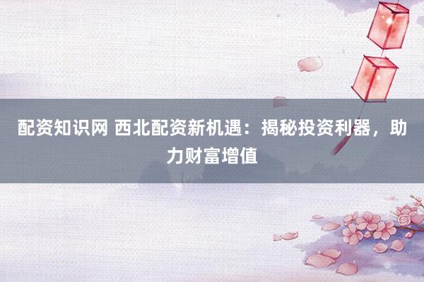 配资知识网 西北配资新机遇：揭秘投资利器，助力财富增值