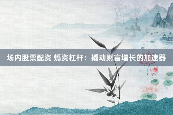 场内股票配资 螎资杠杆：撬动财富增长的加速器