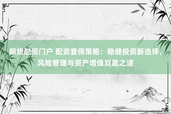 期货配资门户 配资套保策略：稳健投资新选择，风险管理与资产增值双赢之道