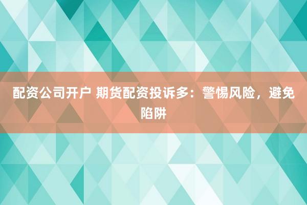 配资公司开户 期货配资投诉多：警惕风险，避免陷阱
