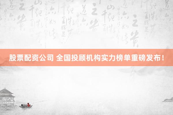 股票配资公司 全国投顾机构实力榜单重磅发布！