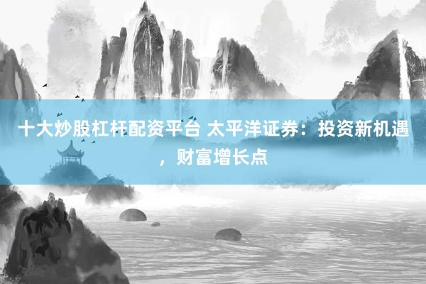十大炒股杠杆配资平台 太平洋证券：投资新机遇，财富增长点