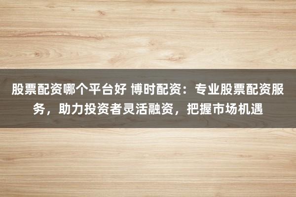 股票配资哪个平台好 博时配资：专业股票配资服务，助力投资者灵活融资，把握市场机遇