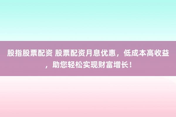 股指股票配资 股票配资月息优惠，低成本高收益，助您轻松实现财富增长！