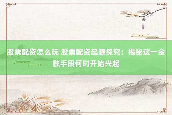 股票配资怎么玩 股票配资起源探究：揭秘这一金融手段何时开始兴起