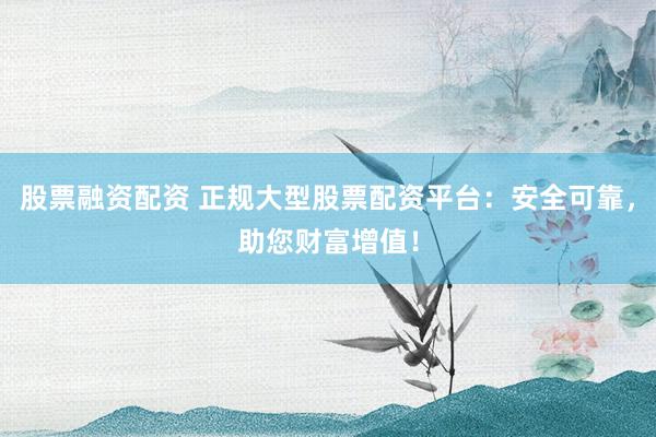 股票融资配资 正规大型股票配资平台：安全可靠，助您财富增值！