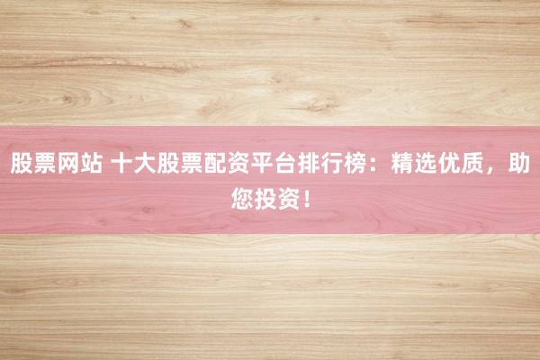股票网站 十大股票配资平台排行榜：精选优质，助您投资！