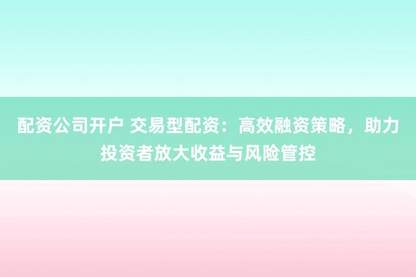 配资公司开户 交易型配资：高效融资策略，助力投资者放大收益与风险管控