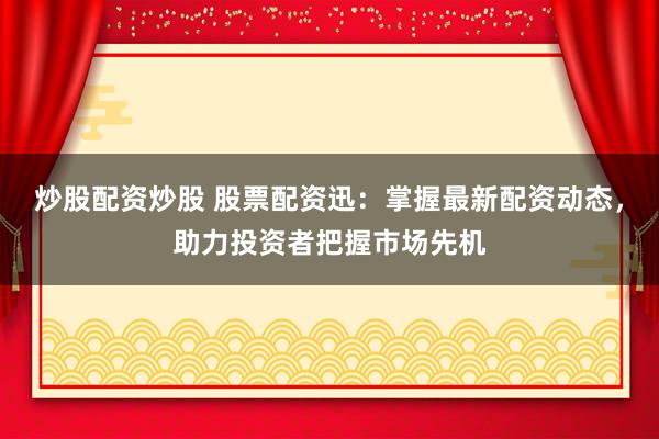 炒股配资炒股 股票配资迅：掌握最新配资动态，助力投资者把握市场先机