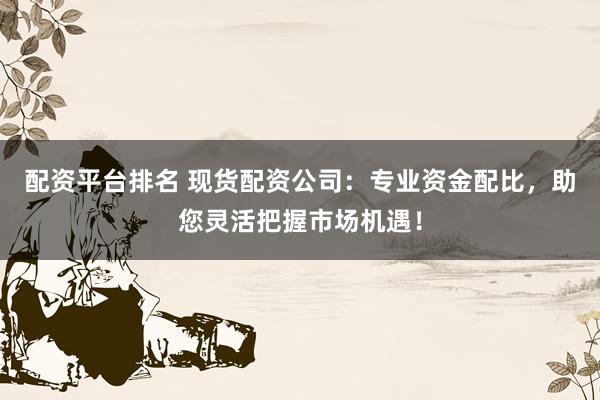 配资平台排名 现货配资公司：专业资金配比，助您灵活把握市场机遇！