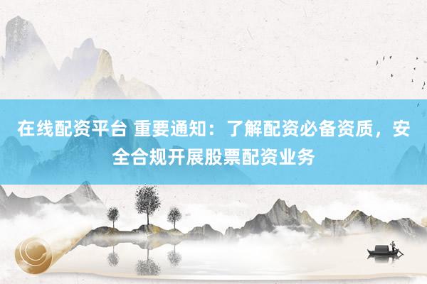 在线配资平台 重要通知：了解配资必备资质，安全合规开展股票配资业务