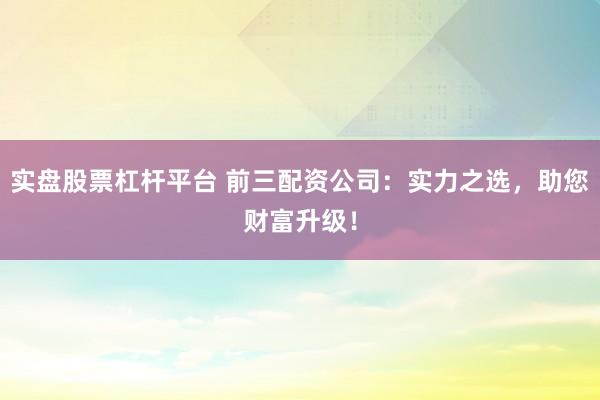 实盘股票杠杆平台 前三配资公司：实力之选，助您财富升级！