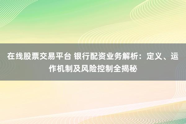 在线股票交易平台 银行配资业务解析：定义、运作机制及风险控制全揭秘