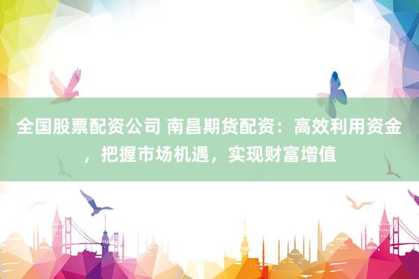 全国股票配资公司 南昌期货配资：高效利用资金，把握市场机遇，实现财富增值