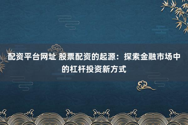 配资平台网址 股票配资的起源：探索金融市场中的杠杆投资新方式