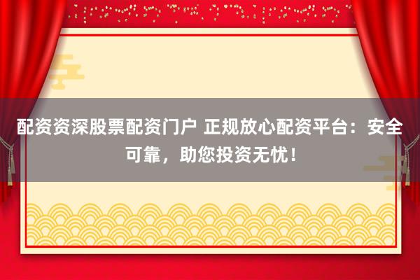 配资资深股票配资门户 正规放心配资平台：安全可靠，助您投资无忧！