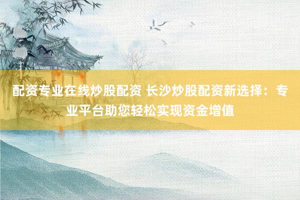配资专业在线炒股配资 长沙炒股配资新选择：专业平台助您轻松实现资金增值