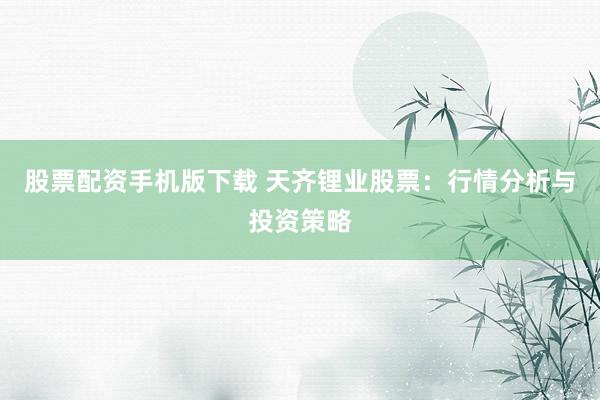 股票配资手机版下载 天齐锂业股票：行情分析与投资策略