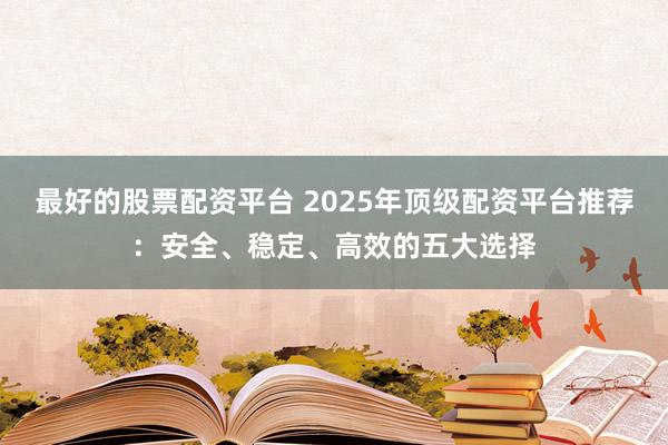 最好的股票配资平台 2025年顶级配资平台推荐：安全、稳定、高效的五大选择