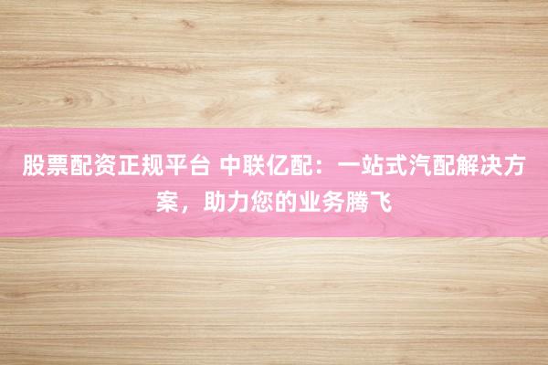 股票配资正规平台 中联亿配：一站式汽配解决方案，助力您的业务腾飞