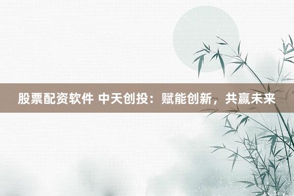 股票配资软件 中天创投：赋能创新，共赢未来