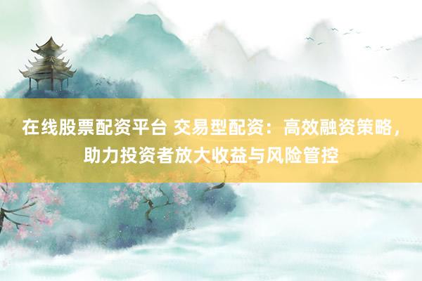 在线股票配资平台 交易型配资：高效融资策略，助力投资者放大收益与风险管控