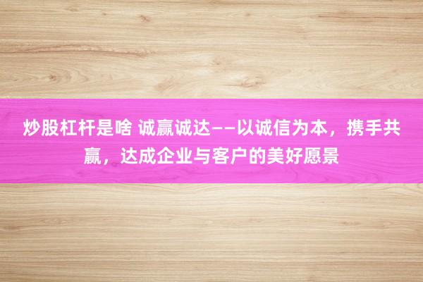 炒股杠杆是啥 诚赢诚达——以诚信为本，携手共赢，达成企业与客户的美好愿景