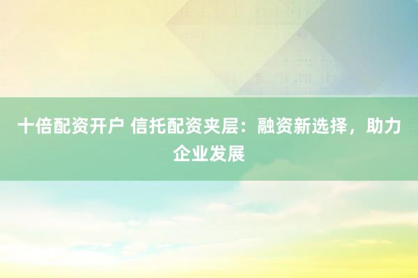 十倍配资开户 信托配资夹层：融资新选择，助力企业发展