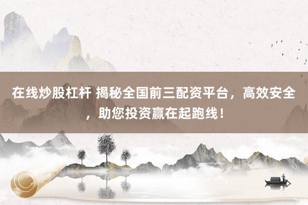 在线炒股杠杆 揭秘全国前三配资平台，高效安全，助您投资赢在起跑线！