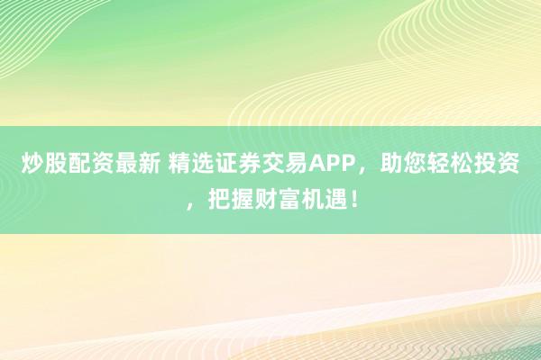 炒股配资最新 精选证券交易APP，助您轻松投资，把握财富机遇！