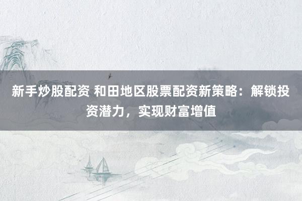 新手炒股配资 和田地区股票配资新策略：解锁投资潜力，实现财富增值