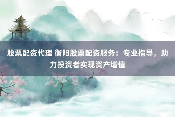 股票配资代理 衡阳股票配资服务：专业指导，助力投资者实现资产增值