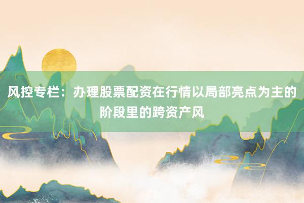 风控专栏：办理股票配资在行情以局部亮点为主的阶段里的跨资产风