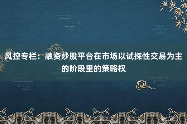 风控专栏：融资炒股平台在市场以试探性交易为主的阶段里的策略权