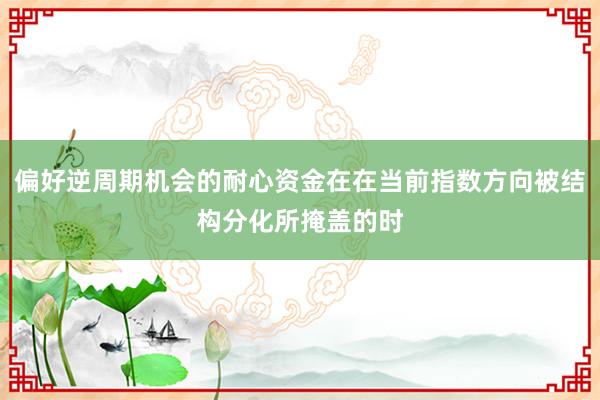 偏好逆周期机会的耐心资金在在当前指数方向被结构分化所掩盖的时