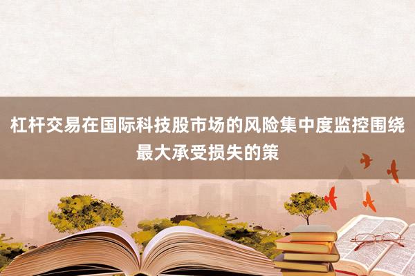 杠杆交易在国际科技股市场的风险集中度监控围绕最大承受损失的策