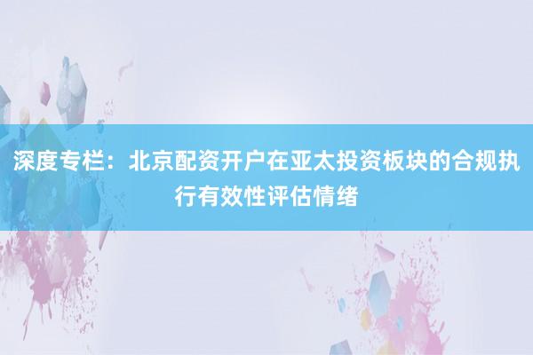深度专栏：北京配资开户在亚太投资板块的合规执行有效性评估情绪