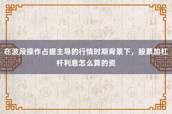 在波段操作占据主导的行情时期背景下，股票加杠杆利息怎么算的资
