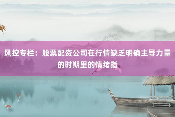 风控专栏：股票配资公司在行情缺乏明确主导力量的时期里的情绪指