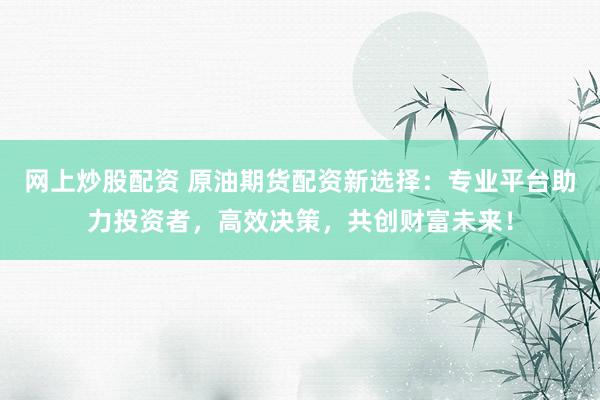 网上炒股配资 原油期货配资新选择：专业平台助力投资者，高效决策，共创财富未来！